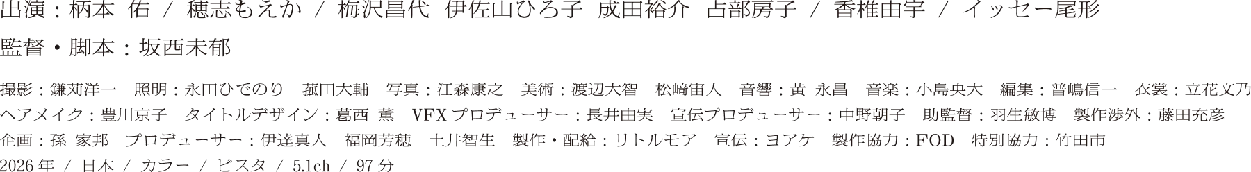 出演：柄本 佑 / 穂志もえか / 梅沢昌代 伊佐山ひろ子 成田裕介 古部明子 / 香椎由宇 / イッセー尾形 監督・脚本：坂西未郁　撮影：鎌苅洋一　照明：永田ひでのり　菰田大輔　写真：江森康之　美術：渡辺大智　松﨑宙人　音響：黄 永昌　音楽：小島央大　編集：普嶋信一　衣裳：立花文乃　ヘアメイク：豊川京子　タイトルデザイン：葛西 薫　VFXプロデューサー：長井由実　宣伝プロデューサー：中野朝子　助監督：羽生敏博　製作渉外：藤田充彦　企画：孫　家邦　プロデューサー：伊達真人　福岡芳穂　土井智生　製作・配給：リトルモア　宣伝：ヨアケ　製作協力：ＦＯＤ　特別協力：竹田市　2025年／5.1ch／97分