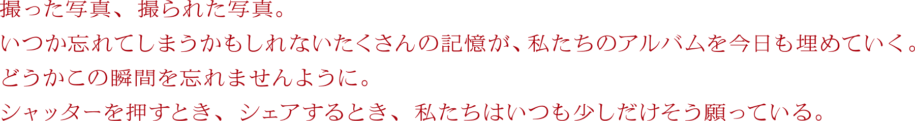 撮った写真、撮られた写真。いつか忘れてしまうかもしれないたくさんの記憶が、私たちのアルバムを今日も埋めていく。どうかこの瞬間を忘れませんように。シャッターを押すとき、シェアするとき、私たちはいつも少しだけそう願っている。