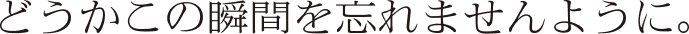 どうかこの瞬間を忘れませんように。
